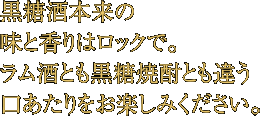 黒糖酒本来の味と香りはロックで。ラム酒とも黒糖焼酎とも違う口あたりをお楽しみください。